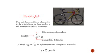 MATEMÁTICA, 9º Ano do Ensino Fundamental
Estatística e probabilidades. Noção de
probabilidade de um acontecimento.
Resolução:
Para calcular a medida da chance, isto
é, da probabilidade de Rose ganhar a
rifa, devemos estabelecer uma razão:
4 em 100
bilhetes comprados por Rose
número total de bilhetes
A razão ou dá a probabilidade de Rose ganhar a bicicleta:
1 em 25 ou 4%.
=
 