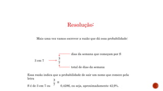 MATEMÁTICA, 9º Ano do Ensino Fundamental
Estatística e probabilidades. Noção de
probabilidade de um acontecimento.
Resolução:
Mais uma vez vamos escrever a razão que dá essa probabilidade:
3 em 7
dias da semana que começam por S
total de dias da semana
Essa razão indica que a probabilidade de sair um nome que comece pela
letra
S é de 3 em 7 ou 0,4286, ou seja, aproximadamente 42,9%.
 