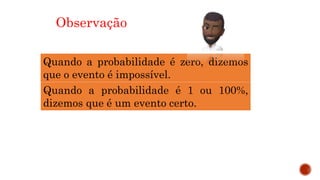 MATEMÁTICA, 9º Ano do Ensino Fundamental
Estatística e probabilidades. Noção de
probabilidade de um acontecimento.
Observação
Quando a probabilidade é zero, dizemos
que o evento é impossível.
Quando a probabilidade é 1 ou 100%,
dizemos que é um evento certo.
 