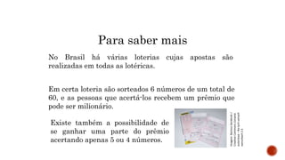 MATEMÁTICA, 9º Ano do Ensino Fundamental
Estatística e probabilidades. Noção de
probabilidade de um acontecimento.
Para saber mais
No Brasil há várias loterias cujas apostas são
realizadas em todas as lotéricas.
Em certa loteria são sorteados 6 números de um total de
60, e as pessoas que acertá-los recebem um prêmio que
pode ser milionário.
Existe também a possibilidade de
se ganhar uma parte do prêmio
acertando apenas 5 ou 4 números.
Imagem:
Bartosz
Senderek
/
Creative
Commons
Uznanie
autorstwa
–
Na
tych
samych
warunkach
2.5
 