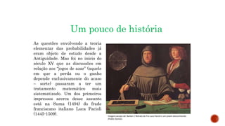 MATEMÁTICA, 9º Ano do Ensino Fundamental
Estatística e probabilidades. Noção de
probabilidade de um acontecimento.
Um pouco de história
As questões envolvendo a teoria
elementar das probabilidades já
eram objeto de estudo desde a
Antiguidade. Mas foi no início do
século XV que as discussões em
relação aos “jogos de azar” (aquele
em que a perda ou o ganho
depende exclusivamente do acaso
– sorte) passaram a ter um
tratamento matemático mais
sistematizado. Um dos primeiros
impressos acerca desse assunto
está na Suma (1494) do frade
franciscano italiano Luca Pacioli
(1445-1509). Imagem:Jacopo de' Barbari / Retrato de Fra Luca Pacioli e um jovem desconhecido
/Public Domain
 