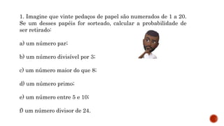 MATEMÁTICA, 9º Ano do Ensino Fundamental
Estatística e probabilidades. Noção de
probabilidade de um acontecimento.
1. Imagine que vinte pedaços de papel são numerados de 1 a 20.
Se um desses papéis for sorteado, calcular a probabilidade de
ser retirado:
a) um número par;
b) um número divisível por 3;
c) um número maior do que 8;
d) um número primo;
e) um número entre 5 e 10;
f) um número divisor de 24.
 