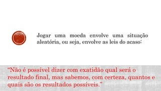 MATEMÁTICA, 9º Ano do Ensino Fundamental
Estatística e probabilidades. Noção de
probabilidade de um acontecimento.
Jogar uma moeda envolve uma situação
aleatória, ou seja, envolve as leis do acaso:
“Não é possível dizer com exatidão qual será o
resultado final, mas sabemos, com certeza, quantos e
quais são os resultados possíveis.”
 