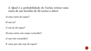 MATEMÁTICA, 9º Ano do Ensino Fundamental
Estatística e probabilidades. Noção de
probabilidade de um acontecimento.
2. Qual é a probabilidade de Carlos retirar uma
carta de um baralho de 52 cartas e obter:
a) uma carta de copas?
b) um ás?
c) um ás de copas?
d) uma carta com naipe vermelho?
e) um três vermelho?
f) uma que não seja de copas?
 