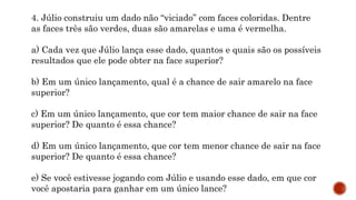 MATEMÁTICA, 9º Ano do Ensino Fundamental
Estatística e probabilidades. Noção de
probabilidade de um acontecimento.
4. Júlio construiu um dado não “viciado” com faces coloridas. Dentre
as faces três são verdes, duas são amarelas e uma é vermelha.
a) Cada vez que Júlio lança esse dado, quantos e quais são os possíveis
resultados que ele pode obter na face superior?
b) Em um único lançamento, qual é a chance de sair amarelo na face
superior?
c) Em um único lançamento, que cor tem maior chance de sair na face
superior? De quanto é essa chance?
d) Em um único lançamento, que cor tem menor chance de sair na face
superior? De quanto é essa chance?
e) Se você estivesse jogando com Júlio e usando esse dado, em que cor
você apostaria para ganhar em um único lance?
 