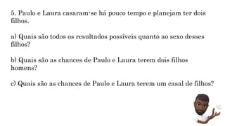 MATEMÁTICA, 9º Ano do Ensino Fundamental
Estatística e probabilidades. Noção de
probabilidade de um acontecimento.
5. Paulo e Laura casaram-se há pouco tempo e planejam ter dois
filhos.
a) Quais são todos os resultados possíveis quanto ao sexo desses
filhos?
b) Quais são as chances de Paulo e Laura terem dois filhos
homens?
c) Quais são as chances de Paulo e Laura terem um casal de filhos?
 