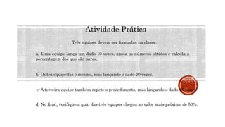 MATEMÁTICA, 9º Ano do Ensino Fundamental
Estatística e probabilidades. Noção de
probabilidade de um acontecimento.
Atividade Prática
Três equipes devem ser formadas na classe.
a) Uma equipe lança um dado 10 vezes, anota os números obtidos e calcula a
porcentagem dos que são pares.
b) Outra equipe faz o mesmo, mas lançando o dado 20 vezes.
c) A terceira equipe também repete o procedimento, mas lançando o dado 40 vezes.
d) No final, verifiquem qual das três equipes chegou ao valor mais próximo de 50%.
 