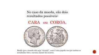 MATEMÁTICA, 9º Ano do Ensino Fundamental
Estatística e probabilidades. Noção de
probabilidade de um acontecimento.
No caso da moeda, são dois
resultados possíveis:
CARA ou COROA.
Desde que a moeda não seja “viciada”, essa é uma jogada em que ambos os
resultados têm a mesma chance de ocorrer.
 