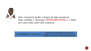 Sim, é possível medir a chance de algo acontecer.
Essa medida é chamada PROBABILIDADE e é dada
por uma razão entre dois números.
 