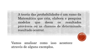 MATEMÁTICA, 9º Ano do Ensino Fundamental
Estatística e probabilidades. Noção de
probabilidade de um acontecimento.
A teoria das probabilidades é um ramo da
Matemática que cria, elabora e pesquisa
modelos que deem os resultados
prováveis ou as chances de determinado
resultado ocorrer.
Vamos analisar como isso acontece
através de alguns exemplos.
 