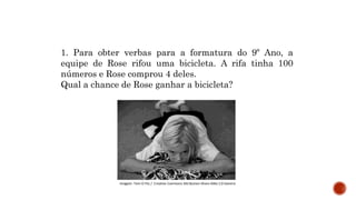 MATEMÁTICA, 9º Ano do Ensino Fundamental
Estatística e probabilidades. Noção de
probabilidade de um acontecimento.
1. Para obter verbas para a formatura do 9º Ano, a
equipe de Rose rifou uma bicicleta. A rifa tinha 100
números e Rose comprou 4 deles.
Qual a chance de Rose ganhar a bicicleta?
Imagem: Tom O Fitz / Creative Commons Attribution-Share Alike 2.0 Generic
 
