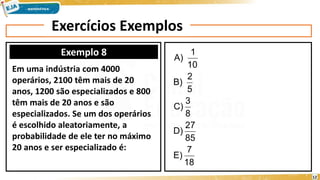 Exercícios Exemplos
Exemplo 8
Em uma indústria com 4000
operários, 2100 têm mais de 20
anos, 1200 são especializados e 800
têm mais de 20 anos e são
especializados. Se um dos operários
é escolhido aleatoriamente, a
probabilidade de ele ter no máximo
20 anos e ser especializado é:
18
7
E)
85
27
D)
8
3
C)
5
2
B)
10
1
A)
12
 