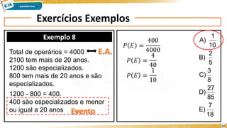 Exercícios Exemplos
Exemplo 8
18
7
E)
85
27
D)
8
3
C)
5
2
B)
10
1
A)
Total de operários = 4000
2100 tem mais de 20 anos.
1200 são especializados.
800 tem mais de 20 anos e são
especializados.
1200 - 800 = 400.
400 são especializados e menor
ou igual a 20 anos
𝑃 𝐸 =
400
4000
𝑃 𝐸 =
4
40
𝑃 𝐸 =
1
10
13
 