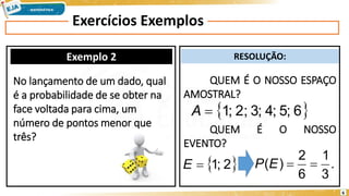 Exercícios Exemplos
Exemplo 2 RESOLUÇÃO:
No lançamento de um dado, qual
é a probabilidade de se obter na
face voltada para cima, um
número de pontos menor que
três?
QUEM É O NOSSO ESPAÇO
AMOSTRAL?
QUEM É O NOSSO
EVENTO?
 
2
;
1

E .
3
1
6
2
)
( 

E
P
 
6
;
5
;
4
;
3
;
2
;
1

A
6
 
