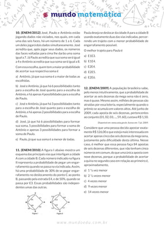 10. (ENEM/2012) José, Paulo e Antônio estão
jogando dados não viciados, nos quais, em cada
uma das seis faces, há um número de 1 a 6. Cada
um deles jogará dois dados simultaneamente. José
acredita que, após jogar seus dados, os números
das faces voltadas para cima lhe darão uma soma
igual a 7. Já Paulo acredita que sua soma será igual
a 4 e Antônio acredita que sua soma será igual a 8.
Comessaescolha,quemtemamaiorprobabilidade
de acertar sua respectiva soma é
a)  Antônio, já que sua soma é a maior de todas as
escolhidas.
b)  José e Antônio, já que há 6 possibilidades tanto
para a escolha de José quanto para a escolha de
Antônio,eháapenas4possibilidadesparaaescolha
de Paulo.
c)  José e Antônio, já que há 3 possibilidades tanto
para a escolha de José quanto para a escolha de
Antônio,eháapenas2possibilidadesparaaescolha
de Paulo.
d)  José, já que há 6 possibilidades para formar
sua soma, 5 possibilidades para formar a soma de
Antônio e apenas 3 possibilidades para formar a
soma de Paulo.
e)  Paulo, já que sua soma é a menor de todas.
11. (ENEM/2010) A figura I abaixo mostra um
esquemadasprincipaisviasqueinterligamacidade
A com a cidade B. Cada número indicado na figura
II representa a probabilidade de pegar um engar-
rafamento quando se passa na via indicada. Assim,
há uma probabilidade de 30% de se pegar engar-
rafamento no deslocamento do ponto C ao ponto
B, passando pela estrada E4, e de 50%, quando se
passa por E3. Essas probabilidades são indepen-
dentes umas das outras.
PauladesejasedeslocardacidadeAparaacidadeB
usandoexatamenteduasdasviasindicadas,percor-
rendo um trajeto com a menor probabilidade de
engarrafamento possível.
O melhor trajeto para Paula é
a) E1E3.
b) E1E4.
c) E2E4.
d) E2E5.
e) E2E6.
12. (ENEM/2009) A população brasileira sabe,
pelomenosintuitivamente,queaprobabilidadede
acertar as seis dezenas da mega sena não é zero,
maséquase.Mesmoassim,milhõesdepessoassão
atraídas por essa loteria, especialmente quando o
prêmio se acumula em valores altos. Até junho de
2009, cada aposta de seis dezenas, pertencentes
ao conjunto {01, 02, 03, ..., 59, 60}, custava R$ 1,50.
Disponível em: www.caixa.gov.br. Acesso em: 7 jul. 2009.
Considere que uma pessoa decida apostar exata-
mente R$ 126,00 e que esteja mais interessada em
acertarapenascincodasseisdezenasdamegasena,
justamente pela dificuldade desta última. Nesse
caso, é melhor que essa pessoa faça 84 apostas
de seis dezenas diferentes, que não tenham cinco
númerosemcomum,doqueumaúnicaapostacom
nove dezenas, porque a probabilidade de acertar
a quina no segundo caso em relação ao primeiro é,
aproximadamente,
a) 1 ¹/2 vez menor
b) 2 ¹/2 vezes menor
c)  4 vezes menor
d)  9 vezes menor	
e)  14 vezes menor
 