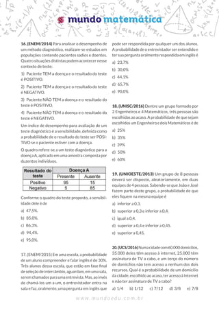 16. (ENEM/2014) Para analisar o desempenho de
um método diagnóstico, realizam-se estudos em
populações contendo pacientes sadios e doentes.
Quatrosituaçõesdistintaspodemacontecernesse
contexto de teste:
1)  Paciente TEM a doença e o resultado do teste
é POSITIVO.
2)  Paciente TEM a doença e o resultado do teste
é NEGATIVO.
3)  Paciente NÃO TEM a doença e o resultado do
teste é POSITIVO.
4)  Paciente NÃO TEM a doença e o resultado do
teste é NEGATIVO.
Um índice de desempenho para avaliação de um
teste diagnóstico é a sensibilidade, definida como
a probabilidade de o resultado do teste ser POSI-
TIVO se o paciente estiver com a doença.
O quadro refere-se a um teste diagnóstico para a
doença A, aplicado em uma amostra composta por
duzentos indivíduos.
Conforme o quadro do teste proposto, a sensibil-
idade dele é de
a) 47,5%.
b) 85,0%.
c) 86,3%.
d) 94,4%.
e) 95,0%.
17. (ENEM/2015) Em uma escola, a probabilidade
de um aluno compreender e falar inglês é de 30%.
Três alunos dessa escola, que estão em fase final
deseleçãodeintercâmbio,aguardam,emumasala,
seremchamadosparaumaentrevista.Mas,aoinvés
de chamá-los um a um, o entrevistador entra na
sala e faz, oralmente, uma pergunta em inglês que
pode ser respondida por qualquer um dos alunos.
Aprobabilidadedeoentrevistadorserentendidoe
tersuaperguntaoralmenterespondidaeminglêsé
a) 23,7%
b) 30,0%
c) 44,1%
d) 65,7%
e) 90,0%
18. (UNISC/2016) Dentre um grupo formado por
2 Engenheiros e 4 Matemáticos, três pessoas são
escolhidas ao acaso. A probabilidade de que sejam
escolhidosumEngenheiroedoisMatemáticoséde
a) 25%	
b) 35%	
c) 39%	
d) 50%
e) 60%
19. (UNIOESTE/2013) Um grupo de 8 pessoas
deverá ser disposto, aleatoriamente, em duas
equipes de 4 pessoas. Sabendo-se que João e José
fazem parte deste grupo, a probabilidade de que
eles fiquem na mesma equipe é
a)  inferior a 0,3.
b)  superior a 0,3 e inferior a 0,4.
c)  igual a 0,4.
d)  superior a 0,4 e inferior a 0,45.
e)  superior a 0,45.
20.(UCS/2016)Numacidadecom60.000domicílios,
35.000 deles têm acesso à internet, 25.000 têm
assinatura de TV a cabo, e um terço do número
de domicílios não tem acesso a nenhum dos dois
recursos. Qual é a probabilidade de um domicílio
da cidade, escolhido ao acaso, ter acesso à internet
e não ter assinatura de TV a cabo?
a) 1/4   b) 1/12   c) 7/12   d) 3/8   e) 7/8
 