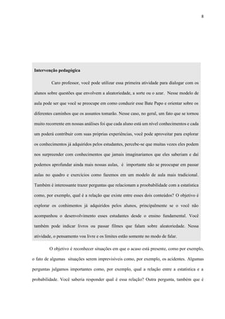 8
Intervenção pedagógica
Caro professor, você pode utilizar essa primeira atividade para dialogar com os
alunos sobre questões que envolvem a aleatoriedade, a sorte ou o azar. Nesse modelo de
aula pode ser que você se preocupe em como conduzir esse Bate Papo e orientar sobre os
diferentes caminhos que os assuntos tomarão. Nesse caso, no geral, um fato que se tornou
muito recorrente em nossas análises foi que cada aluno está um nível conhecimentos e cada
um poderá contribuir com suas próprias experiências, você pode aproveitar para explorar
os conhecimentos já adquiridos pelos estudantes, percebe-se que muitas vezes eles podem
nos surpreender com conhecimentos que jamais imaginariamos que eles saberiam e daí
podemos aprofundar ainda mais nossas aulas, é importante não se preocupar em passar
aulas no quadro e exercícios como fazemos em um modelo de aula mais tradicional.
Também é interessante trazer perguntas que relacionam a proobabilidade com a estatística
como, por exemplo, qual é a relação que existe entre esses dois conteúdos? O objetivo é
explorar os conhimentos já adquiridos pelos alunos, principalmente se o você não
acompanhou o desenvolvimento esses estudantes desde o ensino fundamental. Você
também pode indicar livros ou passar filmes que falam sobre aleatoriedade. Nessa
atividade, o pensamento voa livre e os limites estão somente no modo de falar.
O objetivo é reconhecer situações em que o acaso está presente, como por exemplo,
o fato de algumas situações serem imprevisíveis como, por exemplo, os acidentes. Algumas
perguntas julgamos importantes como, por exemplo, qual a relação entre a estatística e a
probabilidade. Você saberia responder qual é essa relação? Outra pergunta, também que é
 