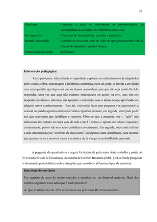 10
Objetivos Conhecer a ideia de distribuição de probabilidades, da
variabilidade da amostra e de inferência estatística
Pré-requisitos Conceitos de aleatoriedade, amostra e parâmetro.
Material necessário Confetes de chocolate, pote de vidro de aproximadamente 500 ml,
coletor de amostras e quadro branco.
Organização da turma Individual
Intervenção pedagógica:
Caro professor, inicialmente é importante explorar os conhecimentos já adquiridos
pelos alunos sobre, amostragem e inferência estatística, para tal, pode-se iniciar a atividade
com uma questão que faça com que os alunos respondam, mas que não seja muito fácil de
responder, uma vez que aqui não estamos interessados no acerto ou erro, mas sim em
despertar no aluno o interesse em aprender o conteúdo caso o aluno deseja aprofundar ou
adquirir novos conhecimentos. Para tal, você pode fazer uma pergunta via questionário e
colocar no quadro quantos alunos acertaram e quantos erraram, em seguida, você pode pedir
aos que acertaram que justifique a resposta. Observe que a pergunta que o “quiz” que
utilizamos foi testado em uma sala de aula com 11 alunos e apenas um aluno respondeu
corretamente, porém não sem saber justificar corretamente. Em seguida, você pode utilizar
a aula denominada por “confetes de chocolates” ou alguma outra semelhante, para mostrar
que quanto maior a amostra maior é a chance de se chegar a probabilidade esperada.
A pergunta do questionário a seguir foi traduzida pelo autor deste trabalho a partir do
livro Didactica de la Estadistica ,de autoria de Carmen Batanero (2001, p.5), a fim de pesquisar
o letramento probabilístico sobre situações que envolvem diferentes tipos de amostras:
Questionário (ou Quiz)
Um registro do sexo de recém-nascidos é mantido em um hospital materno. Qual dos
eventos seguintes você acha que é mais provável?
A. Que existam mais de 70% de meninas nos próximos 10 recém-nascidos.
 