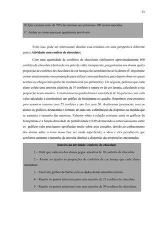 11
B. Que existam mais de 70% de meninas nos próximos 100 recém-nascidos.
C. Ambas as coisas parecem igualmente prováveis.
Feito isso, pode ser interessante abordar essa temática em uma perspectiva diferente
com a Atividade com confete de chocolate:
Com uma quantidade de confeitos de chocolates (utilizamos aproximadamente 600
confetes de chocolate) dentro de um pote de vidro transparente, perguntamos aos alunos qual a
proporção de confeitos de chocolates de cor laranja eles acreditam haver lá dentro (É importante
contar anteriormente essa proporção para utilizar como parâmetro), para depois observar quem
acertou ou chegou mais perto do resultado real (ou parâmetro). Em seguida, pedimos que cada
aluno colete uma amostra aleatória de 10 confetes e separe os de cor laranja, calculando a sua
proporção nessa amostra. Construímos no quadro branco uma tabela de frequências com cada
valor calculado e construímos um gráfico de histograma no quadro. Repetimos esse processo
para amostras maiores com 25 confetes e por fim com 50. Analisamos juntamente com os
alunos os gráficos, destacando o formato de cada um, a diminuição da dispersão na medida que
se aumenta o tamanho das amostras. Falamos sobre a relação existente entre os gráficos de
histogramas e a função densidade de probabilidade (FDP) destacando a curva Gaussiana sobre
os gráficos (não precisamos aprofundar muito sobre esse conceito, devido ao conhecimento
dos alunos sobre o tema nessa fase ser ainda superficial), a ideia é eles perceberem que
conforme aumenta o tamanho da amostra diminui a dispersão das proporções encontradas.
Roteiro da atividade: confetes de chocolate
1 – Pedir que cada um dos alunos pegue amostras de 10 confetes de chocolate.
2 – Anotar no quadro as proporções de confeitos da cor laranja que cada aluno
encontrou.
3 – Fazer um gráfico de barras com os dados destas amostras iniciais.
4 – Repetir os passos anteriores para uma amostra de 25 confetes de chocolate.
5 – Repetir os passos anteriores com uma amostra de 50 confetes de chocolates.
 