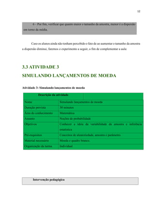 12
6 – Por fim, verificar que quanto maior o tamanho da amostra, menor é a dispersão
em torno da média.
Caso os alunos ainda não tenham percebido o fato de ao aumentar o tamanho da amostra
a dispersão diminui, faremos o experimento a seguir, a fim de complementar a aula:
3.3 ATIVIDADE 3
SIMULANDO LANÇAMENTOS DE MOEDA
Atividade 3: Simulando lançamentos de moeda
Descrição da atividade
Nome Simulando lançamentos de moeda
Duração prevista 30 minutos
Área do conhecimento Matemática
Assunto Noções de probabilidade
Objetivos Conhecer a ideia da variabilidade da amostra e inferência
estatística
Pré-requisitos Conceitos de aleatoriedade, amostra e parâmetro.
Material necessário Moeda e quadro branco.
Organização da turma Individual
Intervenção pedagógica
 