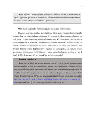 13
Caro professor, nessa atividade utilizamos a ideia da lei dos grandes números,
porém, sugerimos que antes de explicar seja necessário dar atividades com experiências
concretas, como a anterior ou semelhante a que se segue.
O professor pesquisador realizou a seguinte experiência com os alunos:
Podemos pedir a algum aluno que lance jogue o jogo cara e coroa anotamos no quadro
branco a face que caiu voltada para cima cara (C) ou coroa (K). Em seguida, realizamos isso
mais umas 5 vezes e anotamos a razão do número de caras (C) voltadas para cima e o número
de coroas (K) voltadas para cima. Dando sequência, fazemos isso umas 5 vezes novamente. Em
seguida, fazemos isso novamente até a razão entre caras (C) e coroas (K) diminuir e ficar
próximo de meio a meio. Podemos fazer perguntas aos alunos como, por exemplo, se esse
experimento for feito umas 10.000 (Dez mil) vezes a probabilidade estará próxima de 1 em 2,
isto é, de 50% de sair cara (C) ou coroa (K) ou se ele acha que não?
Recursos tecnológicos
Feita esta atividade na prática podemos utilizar, caso se julgue necessário uma
simulações online, porém, acreditamos que é melhor fazer isso somente depois de ter feito
com dados concretos, pois, é necessário que o aluno teste manualmente primeiro antes de
acreditar nos resultados apresentados por um software. Segue um link da Universidade
Federal de Santa Catarina - UFSC que faz simulação de distribuição amostral da proporção:
https://www.inf.ufsc.br/~andre.zibetti/probabilidade/distribuicao_amostral_proporcoes.ht
ml. Observe na (figura 2) um exemplo de simulação realizada no site:
 