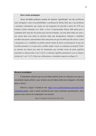 15
Intervenção pedagógica
Nessa atividade podemos mostrar de maneira “gamificada” um dos problemas
mais intrigantes vistos em probabilidade, o problema de Monty Hall, que é um problema
e paradoxo matemático que surgiu em um programa de televisão a partir de 1970 nos
Estados Unidos chamado Let's Make a Deal. O apresentador Monty Hall pedia para o
candidato abrir uma das três portas que estavam fechadas, em uma delas tinha um carro e
nas outras duas uma cabra ou monstro (algo que desagradava). Quando o candidato
escolhia uma porta o apresentador abria uma porta em que ele sabia que não estava o carro
e perguntava se o candidato ao prêmio queria mudar de porta ou permanecer na que ele
escolheu primeiro. E aí qual seria a melhor opção: trocar ou continuar na mesma? Pode-
se mostrar aos alunos por meio de simulações que escolher trocar de porta significa
aumentar as chances para 2 em 3 (2/3) e continuar significa permanecer com as chances
iniciais de 1 em 3 (1/3). Para isso, utilizaremos o simulador exposto na (figura 3):
Recurso tecnológico:
É importante salientar que essa atividade também pode ser realizada com copos se
escondendo algum prêmio o que tornaria essa atividade ainda mais intrigante e divertida
para os alunos.
Observe a figura 3 trazida do site: https://www.mathwarehouse.com/monty-hall-
simulation-online, onde se pode encontrá-la para serem realizadas gratuitamente, basta
apenas como recurso um computador com internet.
Figura 3: Simulação do problema de Monty Hall
 