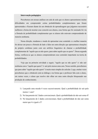 17
Intervenção pedagógica
Percebemos em nossas análises em sala de aula que os alunos apresentaram muitas
dificuldades em compreender certas probabilidades complementares que foram
apresentadas e ficaram diante de um obstáculo de aprendizagem que julgamos necessário
melhorar a forma de mostrar esse conceito aos alunos, essa forma que foi ensinado foi via
a fórmula de probabilidade complementar que os alunos não estavam compreendendo de
maneira nenhuma.
Nessa direção, mudamos o modo de apresentar esse conteúdo e a melhor maneira
foi deixar um pouco a fórmula de lado e falar em outra direção que apresentasse situações
do próprio cotidiano junto com um artificio linguístico de chamar a probabilidade
complementar de “aquilo que eu não quero, para saber aquilo que eu quero”. Dessa segunda
forma, verificou-se que os alunos compreenderam esse conteúdo importante na teoria de
probabilidades.
Veja que na primeira atividade a seguir, “aquilo que eu não quero” é: não sair
nenhuma cara e “aquilo que quero” é: sair pelo menos uma cara. Nesse sentido, percebemos
que para saber “aquilo que não quero” é muito mais simples de calcular. Logo, muitas vezes
percebemos que o obstáculo está no diálogo e na forma que o professor fala com o aluno,
em outras vezes, o aluno que resolve não olhar em uma outra direção bloqueando sua
produção de conhecimento.
1) Lançando uma moeda 4 vezes sucessivamente. Qual a probabilidade de sair pelo
menos 1 cara?
2) No lançamento de 2 dados convencionais. Qual a probabilidade de não sair soma 4?
3) No lançamento de 2 dados convencionais. Qual a probabilidade de não sair soma
maior que 4 e igual a 3?
 