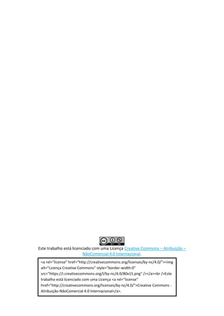Este trabalho está licenciado com uma Licença Creative Commons – Atribuição –
NãoComercial 4.0 Internacional.
<a rel="license" href="http://creativecommons.org/licenses/by-nc/4.0/"><img
alt="Licença Creative Commons" style="border-width:0"
src="https://i.creativecommons.org/l/by-nc/4.0/80x15.png" /></a><br />Este
trabalho está licenciado com uma Licença <a rel="license"
href="http://creativecommons.org/licenses/by-nc/4.0/">Creative Commons -
Atribuição-NãoComercial 4.0 Internacional</a>.
 