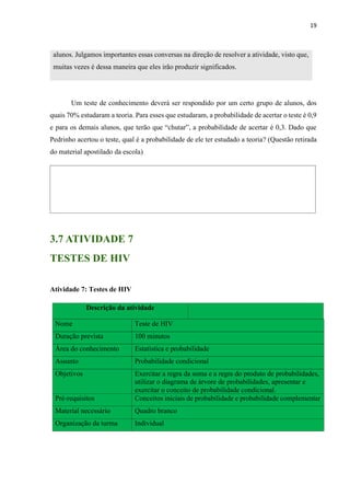 19
alunos. Julgamos importantes essas conversas na direção de resolver a atividade, visto que,
muitas vezes é dessa maneira que eles irão produzir significados.
Um teste de conhecimento deverá ser respondido por um certo grupo de alunos, dos
quais 70% estudaram a teoria. Para esses que estudaram, a probabilidade de acertar o teste é 0,9
e para os demais alunos, que terão que “chutar”, a probabilidade de acertar é 0,3. Dado que
Pedrinho acertou o teste, qual é a probabilidade de ele ter estudado a teoria? (Questão retirada
do material apostilado da escola)
3.7 ATIVIDADE 7
TESTES DE HIV
Atividade 7: Testes de HIV
Descrição da atividade
Nome Teste de HIV
Duração prevista 100 minutos
Área do conhecimento Estatística e probabilidade
Assunto Probabilidade condicional
Objetivos 2. Exercitar a regra da soma e a regra do produto de probabilidades,
utilizar o diagrama de árvore de probabilidades, apresentar e
exercitar o conceito de probabilidade condicional.
Pré-requisitos Conceitos iniciais de probabilidade e probabilidade complementar
Material necessário Quadro branco
Organização da turma Individual
 
