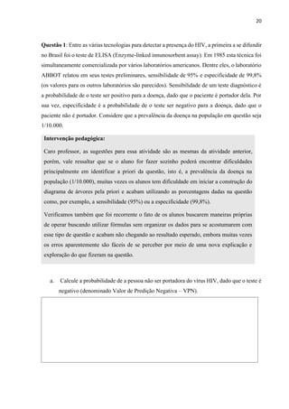 20
Questão 1: Entre as várias tecnologias para detectar a presença do HIV, a primeira a se difundir
no Brasil foi o teste de ELISA (Enzyme-linked innunosorbent assay). Em 1985 esta técnica foi
simultaneamente comercializada por vários laboratórios americanos. Dentre eles, o laboratório
ABBOT relatou em seus testes preliminares, sensibilidade de 95% e especificidade de 99,8%
(os valores para os outros laboratórios são parecidos). Sensibilidade de um teste diagnóstico é
a probabilidade de o teste ser positivo para a doença, dado que o paciente é portador dela. Por
sua vez, especificidade é a probabilidade de o teste ser negativo para a doença, dado que o
paciente não é portador. Considere que a prevalência da doença na população em questão seja
1/10.000.
Intervenção pedagógica:
Caro professor, as sugestões para essa atividade são as mesmas da atividade anterior,
porém, vale ressaltar que se o aluno for fazer sozinho poderá encontrar dificuldades
principalmente em identificar a priori da questão, isto é, a prevalência da doença na
população (1/10.000), muitas vezes os alunos tem dificuldade em iniciar a construção do
diagrama de árvores pela priori e acabam utilizando as porcentagens dadas na questão
como, por exemplo, a sensibilidade (95%) ou a especificidade (99,8%).
Verificamos também que foi recorrente o fato de os alunos buscarem maneiras próprias
de operar buscando utilizar fórmulas sem organizar os dados para se acostumarem com
esse tipo de questão e acabam não chegando ao resultado esperado, embora muitas vezes
os erros aparentemente são fáceis de se perceber por meio de uma nova explicação e
exploração do que fizeram na questão.
a. Calcule a probabilidade de a pessoa não ser portadora do vírus HIV, dado que o teste é
negativo (denominado Valor de Predição Negativa – VPN).
 