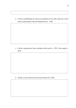21
b. Calcule a probabilidade de a pessoa ser portadora do vírus HIV, dado que o teste é
positivo (denominado Valor de Predição Positiva – VPP).
c. Calcule a proporção de falsos resultados (falso positivo – PFP e falso negativo –
PFN).
d. Refaça os itens anteriores para uma prevalência de 1/1.000.
 