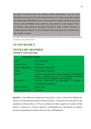 24
Fonte:http://www.ebc.com.br/cidadania/2015/06/aids-preconceito-dificulta-acesso-politica-de-prevencao-dizem-especialistas
consultado em 13 de novembro de 2019.
3.8 ATIVIDADE 8
TESTES DE GRAVIDEZ
Atividade 8: Testes de gravidez.
Descrição da atividade
Nome Teste de gravidez
Duração prevista 100 minutos
Área do conhecimento Estatística e probabilidade
Assunto Probabilidade condicional
Objetivos 3. Exercitar a regra da soma e a regra do produto de probabilidades,
utilizar o diagrama de árvore de probabilidades, apresentar e
exercitar o conceito de probabilidade condicional.
Pré-requisitos Conceitos fundamentais de probabilidade e conceitos de
probabilidade complementar
Material necessário quadro branco.
Organização da turma Individual
Questão 1: Uma adolescente suspeita que está grávida e recorre a um teste de farmácia que
detecta o nível do hormônio beta-HCG presente na urina. A bula desse teste indica que 5% dos
resultados são falso positivos e 10% dos resultados são falsos negativos (o número de falso
positivo é menor que o de falso negativos). Considerando que a prevalência de mulheres
grávidas na população em questão é de 65 em cada 1.000 habitantes.
prevenção. “O governo tem várias políticas públicas direcionadas, o que há é uma
dificuldade operacional técnica, não só pela questão do acesso dessas populações, não que
elas tenham maior dificuldade de acesso, mas porque lhes é negado o direito de acesso aos
serviços, pela invisibilidade desses segmentos, pelo preconceito e pelo estigma”. Para o
Léo Mendes, representante da Articulação Nacional de Saúde e Direitos Humanos, o
“fundamentalismo religioso” e a “invisibilidade” dessas populações têm contribuído para
que o quadro se agrave.
 