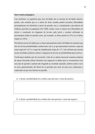 25
Intervenção pedagógica:
Caro professor, as sugestões para essa atividade são as mesmas da atividade anterior,
porém, vale ressaltar que se o aluno for fazer sozinho poderá encontrar dificuldades
principalmente em identificar a priori da questão, isto é, considerando a prevalência de
mulheres grávidas na população (65/1.000), muitas vezes os alunos tem dificuldade em
iniciar a construção do diagrama de árvores pela priori e acabam utilizando as
porcentagens dadas na questão como, por exemplo, os falsos positivos (5%) ou os falsos
negativos (10%).
Percebemos nessa atividade que os alunos apresentaram maior facilidade nas questões que
não envolviam probabilidades condicionais, isto é, as que apresentam somente a regra da
soma (regra do “ou”) e a regra da multiplicação (regra do “e”), vale salientar que mesmo
nessas atividades podemos utilizar o diagrama de árvores de probabilidade para resolver.
Verificamos também que foi recorrente o fato de os alunos buscarem maneiras próprias
de operar buscando utilizar fórmulas sem organizar os dados para se acostumarem com
esse tipo de questão e acabam não chegando ao resultado esperado, embora muitas vezes
os erros aparentemente são fáceis de se perceber por meio de uma nova explicação e
exploração do que eles fizeram na questão.
a) Calcule a probabilidade de a mulher estar grávida e o teste dar positivo.
b) Calcule a probabilidade de a mulher não estar grávida e o teste dar negativo.
 