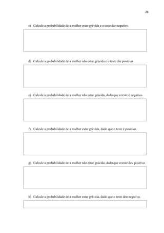 26
c) Calcule a probabilidade de a mulher estar grávida e o teste dar negativo.
d) Calcule a probabilidade de a mulher não estar grávida e o teste dar positivo
e) Calcule a probabilidade de a mulher não estar grávida, dado que o teste é negativo.
f) Calcule a probabilidade de a mulher estar grávida, dado que o teste é positivo.
g) Calcule a probabilidade de a mulher não estar grávida, dado que o teste deu positivo.
h) Calcule a probabilidade de a mulher estar grávida, dado que o teste deu negativo.
 