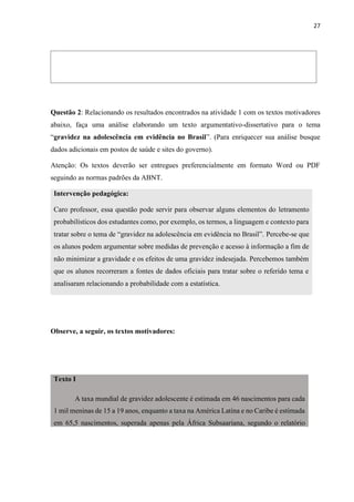 27
Questão 2: Relacionando os resultados encontrados na atividade 1 com os textos motivadores
abaixo, faça uma análise elaborando um texto argumentativo-dissertativo para o tema
“gravidez na adolescência em evidência no Brasil”. (Para enriquecer sua análise busque
dados adicionais em postos de saúde e sites do governo).
Atenção: Os textos deverão ser entregues preferencialmente em formato Word ou PDF
seguindo as normas padrões da ABNT.
Intervenção pedagógica:
Caro professor, essa questão pode servir para observar alguns elementos do letramento
probabilísticos dos estudantes como, por exemplo, os termos, a linguagem e contexto para
tratar sobre o tema de “gravidez na adolescência em evidência no Brasil”. Percebe-se que
os alunos podem argumentar sobre medidas de prevenção e acesso à informação a fim de
não minimizar a gravidade e os efeitos de uma gravidez indesejada. Percebemos também
que os alunos recorreram a fontes de dados oficiais para tratar sobre o referido tema e
analisaram relacionando a probabilidade com a estatística.
Observe, a seguir, os textos motivadores:
Texto I
A taxa mundial de gravidez adolescente é estimada em 46 nascimentos para cada
1 mil meninas de 15 a 19 anos, enquanto a taxa na América Latina e no Caribe é estimada
em 65,5 nascimentos, superada apenas pela África Subsaariana, segundo o relatório
 