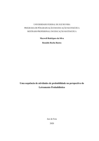 UNIVERSIDADEFEDERALDEJUIZDEFORA
PROGRAMADEPÓS-GRADUAÇÃOEMEDUCAÇÃOMATEMÁTICA
MESTRADOPROFISSIONALEMEDUCAÇÃOMATEMÁTICA
Maxwell Rodrigues da Silva
Ronaldo Rocha Bastos
Uma sequência de atividades de probabilidade na perspectiva do
Letramento Probabilístico
Juiz de Fora
2020
 