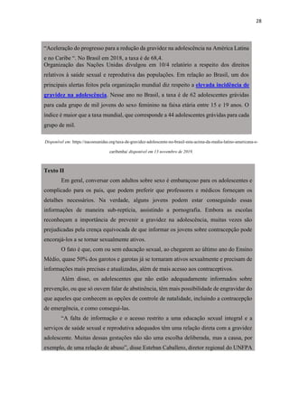 28
“Aceleração do progresso para a redução da gravidez na adolescência na América Latina
e no Caribe “. No Brasil em 2018, a taxa é de 68,4.
Organização das Nações Unidas divulgou em 10/4 relatório a respeito dos direitos
relativos à saúde sexual e reprodutiva das populações. Em relação ao Brasil, um dos
principais alertas feitos pela organização mundial diz respeito a elevada incidência de
gravidez na adolescência. Nesse ano no Brasil, a taxa é de 62 adolescentes grávidas
para cada grupo de mil jovens do sexo feminino na faixa etária entre 15 e 19 anos. O
índice é maior que a taxa mundial, que corresponde a 44 adolescentes grávidas para cada
grupo de mil.
Disponível em: https://nacoesunidas.org/taxa-de-gravidez-adolescente-no-brasil-esta-acima-da-media-latino-americana-e-
caribenha/ disponível em 13 novembro de 2019.
Texto II
Em geral, conversar com adultos sobre sexo é embaraçoso para os adolescentes e
complicado para os pais, que podem preferir que professores e médicos forneçam os
detalhes necessários. Na verdade, alguns jovens podem estar conseguindo essas
informações de maneira sub-reptícia, assistindo a pornografia. Embora as escolas
reconheçam a importância de prevenir a gravidez na adolescência, muitas vezes são
prejudicadas pela crença equivocada de que informar os jovens sobre contracepção pode
encorajá-los a se tornar sexualmente ativos.
O fato é que, com ou sem educação sexual, ao chegarem ao último ano do Ensino
Médio, quase 50% dos garotos e garotas já se tornaram ativos sexualmente e precisam de
informações mais precisas e atualizadas, além de mais acesso aos contraceptivos.
Além disso, os adolescentes que não estão adequadamente informados sobre
prevenção, ou que só ouvem falar de abstinência, têm mais possibilidade de engravidar do
que aqueles que conhecem as opções de controle de natalidade, incluindo a contracepção
de emergência, e como consegui-las.
“A falta de informação e o acesso restrito a uma educação sexual integral e a
serviços de saúde sexual e reprodutiva adequados têm uma relação direta com a gravidez
adolescente. Muitas dessas gestações não são uma escolha deliberada, mas a causa, por
exemplo, de uma relação de abuso”, disse Esteban Caballero, diretor regional do UNFPA
 