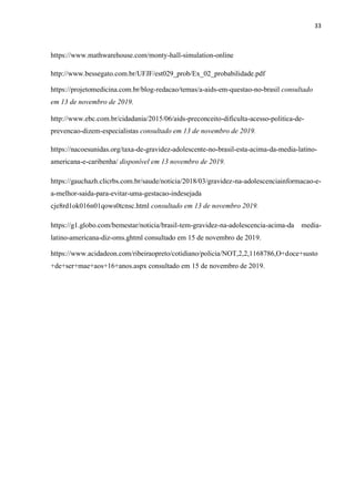 33
https://www.mathwarehouse.com/monty-hall-simulation-online
http://www.bessegato.com.br/UFJF/est029_prob/Ex_02_probabilidade.pdf
https://projetomedicina.com.br/blog-redacao/temas/a-aids-em-questao-no-brasil consultado
em 13 de novembro de 2019.
http://www.ebc.com.br/cidadania/2015/06/aids-preconceito-dificulta-acesso-politica-de-
prevencao-dizem-especialistas consultado em 13 de novembro de 2019.
https://nacoesunidas.org/taxa-de-gravidez-adolescente-no-brasil-esta-acima-da-media-latino-
americana-e-caribenha/ disponível em 13 novembro de 2019.
https://gauchazh.clicrbs.com.br/saude/noticia/2018/03/gravidez-na-adolescenciainformacao-e-
a-melhor-saida-para-evitar-uma-gestacao-indesejada
cje8rd1ok016n01qows0tcnsc.html consultado em 13 de novembro 2019.
https://g1.globo.com/bemestar/noticia/brasil-tem-gravidez-na-adolescencia-acima-da media-
latino-americana-diz-oms.ghtml consultado em 15 de novembro de 2019.
https://www.acidadeon.com/ribeiraopreto/cotidiano/policia/NOT,2,2,1168786,O+doce+susto
+de+ser+mae+aos+16+anos.aspx consultado em 15 de novembro de 2019.
 