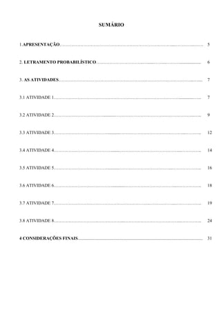 SUMÁRIO
1.APRESENTAÇÃO…………………………………………………………………...…………..…… 5
2. LETRAMENTO PROBABILÍSTICO…………………………..…......……...………................... 6
3. AS ATIVIDADES………………………………………………….…………….……………...….... 7
3.1 ATIVIDADE 1………………………………………………………………………….............…... 7
3.2 ATIVIDADE 2……………………………...........……………………………………………...….. 9
3.3 ATIVIDADE 3………………………………...........……………………………………...……….. 12
3.4 ATIVIDADE 4………………………………….......…………………………………...………….. 14
3.5 ATIVIDADE 5………………………………...........……………………………...……………….. 16
3.6 ATIVIDADE 6…………………………………...........……………………………...…………….. 18
3.7 ATIVIDADE 7………………………………………………………..……………...……….…….. 19
3.8 ATIVIDADE 8………………………………………...………………………………...………….. 24
4 CONSIDERAÇÕES FINAIS................................................................................................................ 31
 