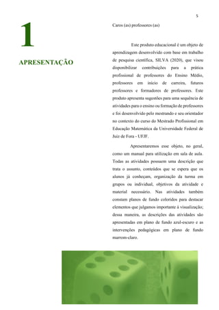 5
1
APRESENTAÇÃO
Caros (as) professores (as)
Este produto educacional é um objeto de
aprendizagem desenvolvido com base em trabalho
de pesquisa científica, SILVA (2020), que visou
disponibilizar contribuições para a prática
profissional de professores do Ensino Médio,
professores em início de carreira, futuros
professores e formadores de professores. Este
produto apresenta sugestões para uma sequência de
atividades para o ensino ou formação de professores
e foi desenvolvido pelo mestrando e seu orientador
no contexto do curso do Mestrado Profissional em
Educação Matemática da Universidade Federal de
Juiz de Fora - UFJF.
Apresentaremos esse objeto, no geral,
como um manual para utilização em sala de aula.
Todas as atividades possuem uma descrição que
trata o assunto, conteúdos que se espera que os
alunos já conheçam, organização da turma em
grupos ou individual, objetivos da atividade e
material necessário. Nas atividades também
constam planos de fundo coloridos para destacar
elementos que julgamos importante à visualização;
dessa maneira, as descrições das atividades são
apresentadas em plano de fundo azul-escuro e as
intervenções pedagógicas em plano de fundo
marrom-claro.
 