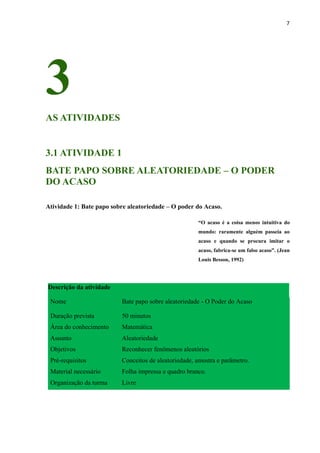 7
3
AS ATIVIDADES
3.1 ATIVIDADE 1
BATE PAPO SOBRE ALEATORIEDADE – O PODER
DO ACASO
Atividade 1: Bate papo sobre aleatoriedade – O poder do Acaso.
“O acaso é a coisa menos intuitiva do
mundo: raramente alguém passeia ao
acaso e quando se procura imitar o
acaso, fabrica-se um falso acaso”. (Jean
Louis Besson, 1992)
Descrição da atividade
Nome Bate papo sobre aleatoriedade - O Poder do Acaso
Duração prevista 50 minutos
Área do conhecimento Matemática
Assunto Aleatoriedade
Objetivos Reconhecer fenômenos aleatórios
Pré-requisitos Conceitos de aleatoriedade, amostra e parâmetro.
Material necessário Folha impressa e quadro branco.
Organização da turma Livre
 