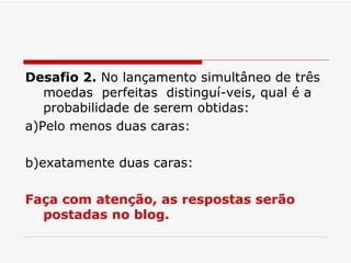 Desafio 2.  No lançamento simultâneo de três moedas  perfeitas  distinguí-veis, qual é a probabilidade de serem obtidas: a)Pelo menos duas caras: b)exatamente duas caras: Faça com atenção, as respostas serão postadas no blog. 