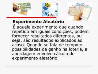 Experimento Aleatório     É aquele experimento que quando repetido em iguais condições, podem fornecer resultados diferentes, ou seja, são resultados explicados ao acaso. Quando se fala de tempo e possibilidades de ganho na loteria, a abordagem envolve cálculo de experimento aleatório. 