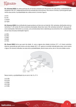 PROBABILIDADE
1
01. (Unicamp 2020) Um atleta participa de um torneio composto por três provas. Em cada prova, a probabilidade de
ele ganhar é de 2 3, independentemente do resultado das outras provas. Para vencer o torneio, é preciso ganhar pelo
menos duas provas. A probabilidade de o atleta vencer o torneio é igual a
a) 2 3.
b) 4 9.
c) 20 27.
d) 16 81.
02. (Famema 2020) Uma confecção de roupas produziu um lote com um total de 150 camisetas, distribuídas entre os
tamanhos P e M, sendo 59 lisas e as demais estampadas. Nesse lote, havia 100 camisetas tamanho P, das quais 67
eram estampadas. Retirando-se, ao acaso, uma camiseta desse lote e sabendo que seu tamanho é M, a probabilidade
de que seja uma peça estampada é igual a
a) 36%.
b) 24%.
c) 48%.
d) 60%.
e) 72%.
03. (Fuvest 2020) Carros que saem da cidade A rumo a alguma das cidades turísticas E, F e G fazem caminhos
diversos, passando por pelo menos uma das cidades B, C e D, apenas no sentido indicado pelas setas, como mostra
a figura. Os números indicados nas setas são as probabilidades, dentre esses carros, de se ir de uma cidade a outra.
Nesse cenário, a probabilidade de um carro ir de A a F é
a) 0,120.
b) 0,216.
c) 0,264.
d) 0,336.
e) 0,384.
 