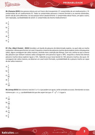 PROBABILIDADE
3
06. (Famema 2019) Uma pessoa colocou em um frasco não transparente 21 comprimidos de um medicamento e 15
comprimidos de um medicamento B. Todos os comprimidos possuem o mesmo formato e as mesmas dimensões,
porém são de cores diferentes. Se essa pessoa retirar aleatoriamente 2 comprimidos desse frasco, um após o outro,
sem reposição, a probabilidade de saírem 2 comprimidos do mesmo medicamento é
a)
1
5
b)
1
2
c)
2
5
d)
3
4
e)
1
4
07. (Fac. Albert Einstein - 2019) Considere um bando de pássaros de determinada espécie, no qual cabe ao macho
conquistar a fêmea para formar um casal. Enquanto a maioria dos pássaros machos dessa espécie canta e dá pequenos
saltos, alguns conseguem dar saltos maiores, atraindo mais a atenção das fêmeas. Com isso, estima-se que a chance
dos pássaros que realizam maiores saltos conseguirem uma parceira é igual a 30%, enquanto a chance dos demais
pássaros machos dessa espécie é igual a 10%. Sabendo-se que nesse bando há 150 pássaros machos, dos quais 30
conseguem dar saltos maiores, ao observar um casal recém-formado, a probabilidade de o pássaro macho ser capaz
de dar saltos maiores é
a)
1
3
b)
3
5
c)
3
50
d)
3
7
e)
3
20
08. (Unesp 2019) Dois números reais de 0 a 4, e que podem ser iguais, serão sorteados ao acaso. Denotando-se esses
números por x e y, a probabilidade de que eles sejam tais que 2 2
x y 1
+ ≤ é igual a
a)
1
20
b)
64
π
c)
20
π
d)
16
π
e)
8
π
 
