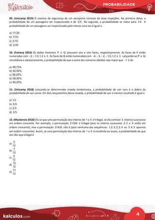 PROBABILIDADE
4
09. (Unicamp 2019) O sistema de segurança de um aeroporto consiste de duas inspeções. Na primeira delas, a
probabilidade de um passageiro ser inspecionado é de 3 5. Na segunda, a probabilidade se reduz para 1 4. A
probabilidade de um passageiro ser inspecionado pelo menos uma vez é igual a
a) 17 20.
b) 7 10.
c) 3 10.
d) 3 20.
10. (Famerp 2019) Os dados honestos P e Q possuem seis e oito faces, respectivamente. As faces de P estão
numeradas com 2, 1, 0,1, 2
− − e 3. As faces de Q estão numeradas com 4, 3, 2, 1, 0,1, 2
− − − − e 3. Lançando-se P e Q
simultânea e aleatoriamente, a probabilidade de que a soma dos números obtidos seja maior que 1
− é de
a) 68,75%.
b) 62,50%.
c) 56,25%.
d) 58,50%.
e) 60,25%.
11. (Unicamp 2018) Lançando-se determinada moeda tendenciosa, a probabilidade de sair cara é o dobro da
probabilidade de sair coroa. Em dois lançamentos dessa moeda, a probabilidade de sair o mesmo resultado é igual a
a) 1 2.
b) 5 9.
c) 2 3.
d) 3 5.
12. (Mackenzie 2018) Diz-se que uma permutação dos inteiros de 1 a 5 é trilegal, se ela contiver 3 inteiros sucessivos
em ordem crescente. Por exemplo, a permutação 21354 é trilegal (pois os inteiros sucessivos 2, 3 e 4 estão em
ordem crescente), mas a permutação 21435 não é (pois nenhuma das sequências: 1, 2, 3; 2, 3, 4 ou 3, 4, 5 aparece
em ordem crescente). Assim, se uma permutação dos inteiros de 1 a 5 é escolhida ao acaso, a probabilidade de que
ela não seja trilegal é
a)
5
12
b)
7
12
c)
9
12
d)
10
12
e)
11
12
 
