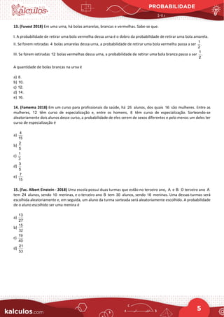 PROBABILIDADE
5
13. (Fuvest 2018) Em uma urna, há bolas amarelas, brancas e vermelhas. Sabe-se que:
I. A probabilidade de retirar uma bola vermelha dessa urna é o dobro da probabilidade de retirar uma bola amarela.
II. Se forem retiradas 4 bolas amarelas dessa urna, a probabilidade de retirar uma bola vermelha passa a ser
1
.
2
III. Se forem retiradas 12 bolas vermelhas dessa urna, a probabilidade de retirar uma bola branca passa a ser
1
.
2
A quantidade de bolas brancas na urna é
a) 8.
b) 10.
c) 12.
d) 14.
e) 16.
14. (Famema 2018) Em um curso para profissionais da saúde, há 25 alunos, dos quais 16 são mulheres. Entre as
mulheres, 12 têm curso de especialização e, entre os homens, 8 têm curso de especialização. Sorteando-se
aleatoriamente dois alunos desse curso, a probabilidade de eles serem de sexos diferentes e pelo menos um deles ter
curso de especialização é
a)
4
15
b)
2
5
c)
1
3
d)
3
5
e)
7
15
15. (Fac. Albert Einstein - 2018) Uma escola possui duas turmas que estão no terceiro ano, A e B. O terceiro ano A
tem 24 alunos, sendo 10 meninas, e o terceiro ano B tem 30 alunos, sendo 16 meninas. Uma dessas turmas será
escolhida aleatoriamente e, em seguida, um aluno da turma sorteada será aleatoriamente escolhido. A probabilidade
de o aluno escolhido ser uma menina é
a)
13
27
b)
15
32
c)
19
40
d)
21
53
 