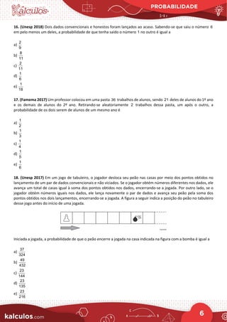 PROBABILIDADE
6
16. (Unesp 2018) Dois dados convencionais e honestos foram lançados ao acaso. Sabendo-se que saiu o número 6
em pelo menos um deles, a probabilidade de que tenha saído o número 1 no outro é igual a
a)
2
9
b)
8
11
c)
2
11
d)
1
6
e)
1
18
17. (Famema 2017) Um professor colocou em uma pasta 36 trabalhos de alunos, sendo 21 deles de alunos do 1º ano
e os demais de alunos do 2º ano. Retirando-se aleatoriamente 2 trabalhos dessa pasta, um após o outro, a
probabilidade de os dois serem de alunos de um mesmo ano é
a)
1
2
b)
1
3
c)
1
4
d)
1
5
e)
1
6
18. (Unesp 2017) Em um jogo de tabuleiro, o jogador desloca seu peão nas casas por meio dos pontos obtidos no
lançamento de um par de dados convencionais e não viciados. Se o jogador obtém números diferentes nos dados, ele
avança um total de casas igual à soma dos pontos obtidos nos dados, encerrando-se a jogada. Por outro lado, se o
jogador obtém números iguais nos dados, ele lança novamente o par de dados e avança seu peão pela soma dos
pontos obtidos nos dois lançamentos, encerrando-se a jogada. A figura a seguir indica a posição do peão no tabuleiro
desse jogo antes do início de uma jogada.
Iniciada a jogada, a probabilidade de que o peão encerre a jogada na casa indicada na figura com a bomba é igual a
a)
37
324
b)
49
432
c)
23
144
d)
23
135
e)
23
216
 