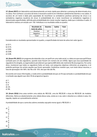 PROBABILIDADE
9
17. (Enem 2017) Um laboratório está desenvolvendo um teste rápido para detectar a presença de determinado vírus
na saliva. Para conhecer a acurácia do teste é necessário avaliá-lo em indivíduos sabidamente doentes e nos sadios. A
acurácia de um teste é dada pela capacidade de reconhecer os verdadeiros positivos (presença de vírus) e os
verdadeiros negativos (ausência de vírus). A probabilidade de o teste reconhecer os verdadeiros negativos é
denominada especificidade, definida pela probabilidade de o teste resultar negativo, dado que o indivíduo é sadio. O
laboratório realizou um estudo com 150 indivíduos e os resultados estão no quadro.
Resultado do
teste da saliva
Doentes Sadios Total
Positivo 57 10 67
Negativo 3 80 83
Total 60 90 150
Considerando os resultados apresentados no quadro, a especificidade do teste da saliva tem valor igual a
a) 0,11.
b) 0,15.
c) 0,60.
d) 0,89.
e) 0,96.
18. (Enem PPL 2017) Um programa de televisão criou um perfil em uma rede social, e a ideia era que esse perfil fosse
sorteado para um dos seguidores, quando esses fossem em número de um milhão. Agora que essa quantidade de
seguidores foi atingida, os organizadores perceberam que apenas 80% deles são realmente fãs do programa. Por conta
disso, resolveram que todos os seguidores farão um teste, com perguntas objetivas referentes ao programa, e só
poderão participar do sorteio aqueles que forem aprovados. Estatísticas revelam que, num teste dessa natureza, a
taxa de aprovação é de 90% dos fãs e de 15% dos que não são fãs.
De acordo com essas informações, a razão entre a probabilidade de que um fã seja sorteado e a probabilidade de que
o sorteado seja alguém que não é fã do programa é igual a
a) 1.
b) 4.
c) 6.
d) 24.
e) 96.
19. (Enem 2016) Uma caixa contém uma cédula de R$ 5,00, uma de R$ 20,00 e duas de R$ 50,00 de modelos
diferentes. Retira-se aleatoriamente uma cédula dessa caixa, anota-se o seu valor e devolve-se a cédula à caixa. Em
seguida, repete-se o procedimento anterior.
A probabilidade de que a soma dos valores anotados seja pelo menos igual a R$ 55,00 é
a)
1
2
b)
1
4
c)
3
4
d)
2
9
e)
5
9
 