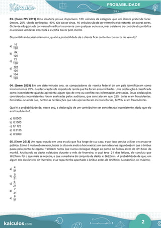 PROBABILIDADE
2
03. (Enem PPL 2019) Uma locadora possui disponíveis 120 veículos da categoria que um cliente pretende locar.
Desses, 20% são da cor branca, 40% são da cor cinza, 16 veículos são da cor vermelha e o restante, de outras cores.
O cliente não gosta da cor vermelha e ficaria contente com qualquer outra cor, mas o sistema de controle disponibiliza
os veículos sem levar em conta a escolha da cor pelo cliente.
Disponibilizando aleatoriamente, qual é a probabilidade de o cliente ficar contente com a cor do veículo?
a)
16
120
b)
32
120
c)
72
120
d)
101
120
e)
104
120
04. (Enem 2019) Em um determinado ano, os computadores da receita federal de um país identificaram como
inconsistentes 20% das declarações de imposto de renda que lhe foram encaminhadas. Uma declaração é classificada
como inconsistente quando apresenta algum tipo de erro ou conflito nas informações prestadas. Essas declarações
consideradas inconsistentes foram analisadas pelos auditores, que constataram que 25% delas eram fraudulentas.
Constatou-se ainda que, dentre as declarações que não apresentaram inconsistências, 6,25% eram fraudulentas.
Qual é a probabilidade de, nesse ano, a declaração de um contribuinte ser considerada inconsistente, dado que ela
era fraudulenta?
a) 0,0500
b) 0,1000
c) 0,1125
d) 0,3125
e) 0,5000
05. (Enem 2018) Um rapaz estuda em uma escola que fica longe de sua casa, e por isso precisa utilizar o transporte
público. Como é muito observador, todos os dias ele anota a hora exata (sem considerar os segundos) em que o ônibus
passa pelo ponto de espera. Também notou que nunca consegue chegar ao ponto de ônibus antes de 6h15min da
manhã. Analisando os dados coletados durante o mês de fevereiro, o qual teve 21 dias letivos, ele concluiu que
6h21min foi o que mais se repetiu, e que a mediana do conjunto de dados é 6h22min. A probabilidade de que, em
algum dos dias letivos de fevereiro, esse rapaz tenha apanhado o ônibus antes de 6h21min da manhã é, no máximo,
a)
4
21
b)
5
21
c)
6
21
d)
7
21
e)
8
21
 